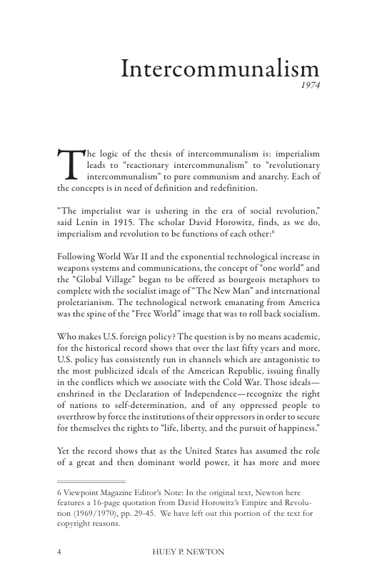 Intercommunalism  1974  he logie of the thesis of intercommunalism is: imperialism  leads to “reactionary intercommunalism” to “revolutionary  intercommunalism” to pure communism and anachy. Each of the concepesis in need of definition and redefinition  “The imperialist war is ushering in the era of social revolution” said Lenin in 1915. The scholar David Horowiz, finds, as we do, imperialism and revolution to be functions of each other:*  Following World War Il and the exponential technological increase in weapons systems and communications, the concept of “one world” and the *Global Village” began to be offered as bourgeois metaphors to complete with the socialist image of *The New Man” and incernational prolecarianism. The technological network emanating from America was the spine of the “Free World” image that was to roll back socialism.  Who makes US. forcign poliey? The question is by no means academic, for the historical record shows that over the las ffty years and more, US. poliey has consistently run in channels which are antagonistic to the mose publicized ideals of the American Republic, isuing finally in the conflices which we associate with the Cold War. Those ideals— enshrined in the Declaration of Independence—recognize the right of nations to self-determination, and of any oppressed people to overthrow by force the institutions of their oppressors i order to secure for chemselves the righes to "life, liberey, and the pursuit of happiness”  et the record shows that as the United States has assumed the role of a geeat and then dominane world power, it has more and more  6 Viewpoint Magasine Editor’s Note: In the original text, Newton here features 2 16-page quotation from David Horowitz’ Empire and Revolu- tion (1969/1970), pp. 29-45. We have left out this portion of the text for  copyright reasons,  4 HUEY P.NEWTON 